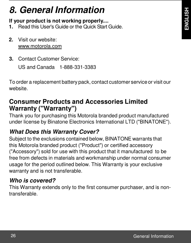  ENGLISH General Information 26    8. General Information lf your product is not working properly.... 1. Read this User&apos;s Guide or the Quick Start Guide.  2. Visit our website: www.motorola.com  3. Contact Customer Service: US and Canada   1-888-331-3383  To order a replacement battery pack, contact customer service or visit our website.  Consumer Products and Accessories Limited Warranty (&quot;Warranty&quot;) Thank you for purchasing this Motorola branded product manufactured under license by Binatone Electronics International LTD (&quot;BINATONE&quot;). What Does this Warranty Cover? Subject to the exclusions contained below, BINATONE warrants that  this Motorola branded product (&quot;Product&quot;) or certified accessory (&quot;Accessory&quot;) sold for use with this product that it manufactured to be free from defects in materials and workmanship under normal consumer usage for the period outlined below. This Warranty is your exclusive warranty and is not transferable. Who is covered? This Warranty extends only to the first consumer purchaser, and is non- transferable. 