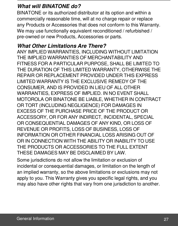  27 General Information    What will BINATONE do? BINATONE or its authorized distributor at its option and within a commercially reasonable time, will at no charge repair or replace any Products or Accessories that does not conform to this Warranty. We may use functionally equivalent reconditioned / refurbished /  pre-owned or new Products, Accessories or parts. What Other Limitations Are There? ANY IMPLIED WARRANTIES, INCLUDING WITHOUT LIMITATION THE IMPLIED WARRANTIES OF MERCHANTABILITY AND FITNESS FOR A PARTICULAR PURPOSE, SHALL BE LIMITED TO THE DURATION OF THIS LIMITED WARRANTY, OTHERWISE THE REPAIR OR REPLACEMENT PROVIDED UNDER THIS EXPRESS LIMITED WARRANTY IS THE EXCLUSIVE REMEDY OF THE CONSUMER, AND IS PROVIDED IN LIEU OF ALL OTHER WARRANTIES, EXPRESS OF IMPLIED. IN NO EVENT SHALL MOTOROLA OR BINATONE BE LIABLE, WHETHER IN CONTRACT OR TORT (INCLUDING NEGLIGENCE) FOR DAMAGES IN EXCESS OF THE PURCHASE PRICE OF THE PRODUCT OR ACCESSORY, OR FOR ANY INDIRECT, INCIDENTAL, SPECIAL OR CONSEQUENTIAL DAMAGES OF ANY KIND, OR LOSS OF REVENUE OR PROFITS, LOSS OF BUSINESS, LOSS OF INFORMATION OR OTHER FINANCIAL LOSS ARISING OUT OF OR IN CONNECTION WITH THE ABILITY OR INABILITY TO USE THE PRODUCTS OR ACCESSORIES TO THE FULL EXTENT THESE DAMAGES MAY BE DISCLAIMED BY LAW. Some jurisdictions do not allow the limitation or exclusion of incidental or consequential damages, or limitation on the length of an implied warranty, so the above limitations or exclusions may not apply to you. This Warranty gives you specific legal rights, and you may also have other rights that vary from one jurisdiction to another. 