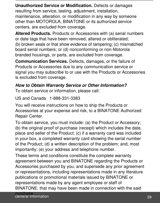  29 General Information    Unauthorized Service or Modification. Defects or damages resulting from service, testing, adjustment, installation, maintenance, alteration, or modification in any way by someone other than MOTOROLA, BINATONE or its authorized service centers, are excluded from coverage. Altered Products. Products or Accessories with (a) serial numbers or date tags that have been removed, altered or obliterated;  (b) broken seals or that show evidence of tampering; (c) mismatched board serial numbers; or (d) nonconforming or non-Motorola branded housings, or parts, are excluded from coverage. Communication Services. Defects, damages, or the failure of Products or Accessories due to any communication service or signal you may subscribe to or use with the Products or Accessories is excluded from coverage. How to Obtain Warranty Service or Other Information? To obtain service or information, please call:  US and Canada   1-888-331-3383 You will receive instructions on how to ship the Products or Accessories at your expense and risk, to a BINATONE Authorized Repair Center. To obtain service, you must include: (a) the Product or Accessory; (b) the original proof of purchase (receipt) which includes the date, place and seller of the Product; (c) if a warranty card was included in your box, a completed warranty card showing the serial number of the Product; (d) a written description of the problem; and, most importantly; (e) your address and telephone number. These terms and conditions constitute the complete warranty agreement between you and BINATONE regarding the Products or Accessories purchased by you, and supersede any prior agreement or representations, including representations made in any literature publications or promotional materials issued by BINATONE or representations made by any agent employee or staff of BINATONE, that may have been made in connection with the said purchase.