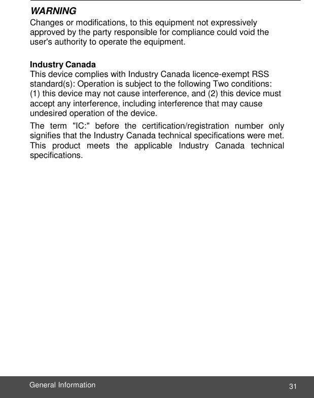  31 General Information    WARNING Changes or modifications, to this equipment not expressively approved by the party responsible for compliance could void the user&apos;s authority to operate the equipment.  Industry Canada This device complies with Industry Canada licence-exempt RSS standard(s): Operation is subject to the following Two conditions: (1) this device may not cause interference, and (2) this device must accept any interference, including interference that may cause undesired operation of the device. The  term  &quot;IC:&quot;  before  the  certification/registration  number  only signifies that the Industry Canada technical specifications were met. This  product  meets  the  applicable  Industry  Canada  technical specifications. 