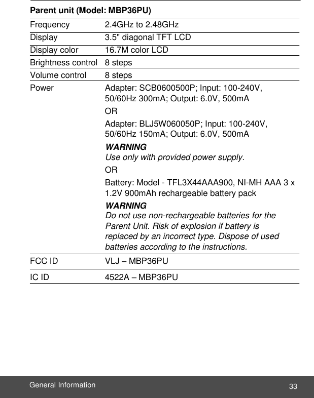  33 General Information    Parent unit (Model: MBP36PU) Frequency   2.4GHz to 2.48GHz Display   3.5&quot; diagonal TFT LCD Display color  16.7M color LCD Brightness control  8 steps Volume control   8 steps Power   Adapter: SCB0600500P; Input: 100-240V, 50/60Hz 300mA; Output: 6.0V, 500mA OR Adapter: BLJ5W060050P; Input: 100-240V, 50/60Hz 150mA; Output: 6.0V, 500mA WARNING Use only with provided power supply. OR Battery: Model - TFL3X44AAA900, NI-MH AAA 3 x 1.2V 900mAh rechargeable battery pack WARNING Do not use non-rechargeable batteries for the Parent Unit. Risk of explosion if battery is replaced by an incorrect type. Dispose of used batteries according to the instructions. FCC ID   VLJ – MBP36PU IC ID   4522A – MBP36PU 