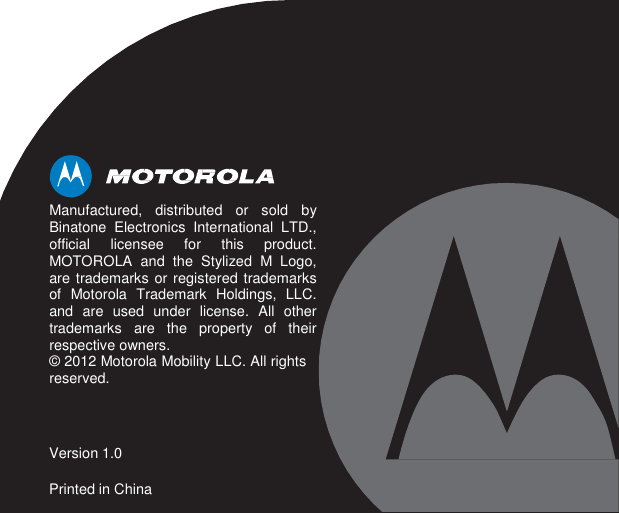                         Manufactured, distributed or sold by Binatone Electronics International LTD., official licensee for this product. MOTOROLA and the Stylized M Logo, are trademarks or registered trademarks of Motorola Trademark Holdings, LLC. and are used under license. All other trademarks are the property of their respective owners. © 2012 Motorola Mobility LLC. All rights reserved.    Version 1.0  Printed in China 