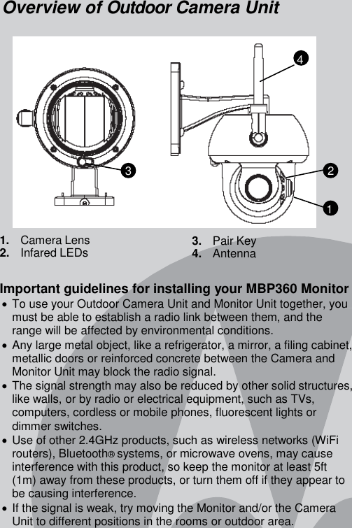 Overview of Outdoor Camera Unit               1.   Camera Lens 2.   Infared LEDs      3.   Pair Key 4.   Antenna  Important guidelines for installing your MBP360 Monitor  To use your Outdoor Camera Unit and Monitor Unit together, you must be able to establish a radio link between them, and the range will be affected by environmental conditions.  Any large metal object, like a refrigerator, a mirror, a filing cabinet, metallic doors or reinforced concrete between the Camera and Monitor Unit may block the radio signal.  The signal strength may also be reduced by other solid structures, like walls, or by radio or electrical equipment, such as TVs, computers, cordless or mobile phones, fluorescent lights or dimmer switches.  Use of other 2.4GHz products, such as wireless networks (WiFi routers), Bluetooth® systems, or microwave ovens, may cause interference with this product, so keep the monitor at least 5ft (1m) away from these products, or turn them off if they appear to be causing interference.  If the signal is weak, try moving the Monitor and/or the Camera Unit to different positions in the rooms or outdoor area. 2 1 4 3 