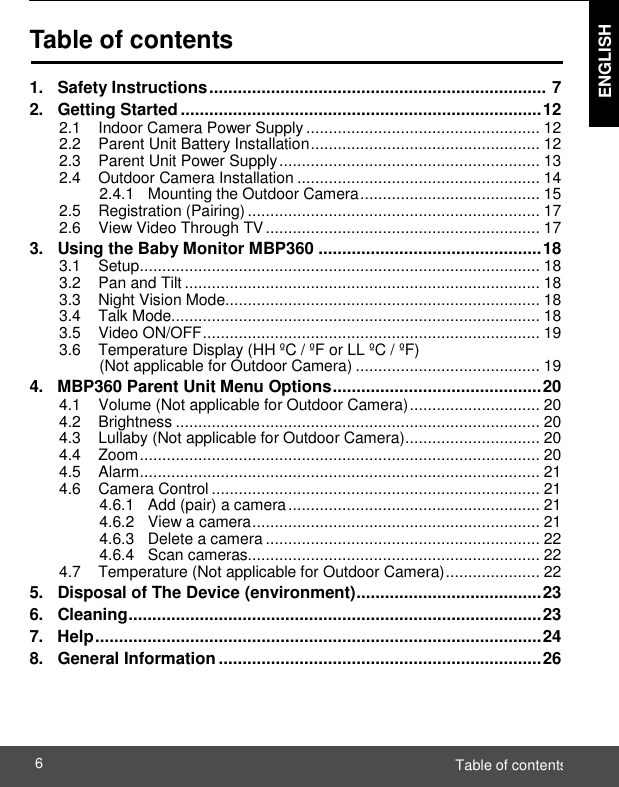  ENGLISH Table of contents 6    Table of contents  1.   Safety Instructions .......................................................................  7 2.   Getting Started ............................................................................ 12 2.1    Indoor Camera Power Supply .................................................... 12 2.2    Parent Unit Battery Installation ................................................... 12 2.3    Parent Unit Power Supply .......................................................... 13 2.4    Outdoor Camera Installation ...................................................... 14 2.4.1   Mounting the Outdoor Camera ........................................ 15 2.5    Registration (Pairing) ................................................................. 17 2.6    View Video Through TV ............................................................. 17 3.   Using the Baby Monitor MBP360 ............................................... 18 3.1    Setup ......................................................................................... 18 3.2    Pan and Tilt ............................................................................... 18 3.3    Night Vision Mode...................................................................... 18 3.4    Talk Mode.................................................................................. 18 3.5    Video ON/OFF ........................................................................... 19 3.6    Temperature Display (HH ºC / ºF or LL ºC / ºF) (Not applicable for Outdoor Camera) ......................................... 19 4.   MBP360 Parent Unit Menu Options ............................................ 20 4.1    Volume (Not applicable for Outdoor Camera) ............................. 20 4.2    Brightness ................................................................................. 20 4.3    Lullaby (Not applicable for Outdoor Camera) .............................. 20 4.4    Zoom ......................................................................................... 20 4.5    Alarm ......................................................................................... 21 4.6    Camera Control ......................................................................... 21 4.6.1   Add (pair) a camera ........................................................ 21 4.6.2   View a camera ................................................................ 21 4.6.3   Delete a camera ............................................................. 22 4.6.4   Scan cameras................................................................. 22 4.7    Temperature (Not applicable for Outdoor Camera) ..................... 22 5.   Disposal of The Device (environment) ....................................... 23 6.   Cleaning ....................................................................................... 23 7.   Help .............................................................................................. 24 8.   General Information .................................................................... 26 