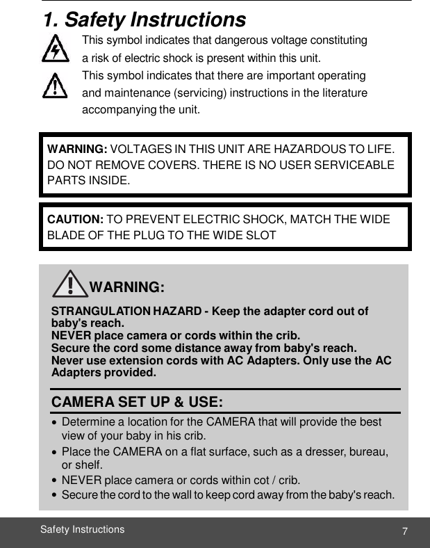      7 Safety Instructions    1. Safety Instructions This symbol indicates that dangerous voltage constituting a risk of electric shock is present within this unit. This symbol indicates that there are important operating and maintenance (servicing) instructions in the literature accompanying the unit.          WARNING:  STRANGULATION HAZARD - Keep the adapter cord out of  baby&apos;s reach. NEVER place camera or cords within the crib.  Secure the cord some distance away from baby&apos;s reach. Never use extension cords with AC Adapters. Only use the AC Adapters provided.  CAMERA SET UP &amp; USE:  Determine a location for the CAMERA that will provide the best view of your baby in his crib.  Place the CAMERA on a flat surface, such as a dresser, bureau, or shelf.  NEVER place camera or cords within cot / crib.  Secure the cord to the wall to keep cord away from the baby&apos;s reach.   WARNING: VOLTAGES IN THIS UNIT ARE HAZARDOUS TO LIFE. DO NOT REMOVE COVERS. THERE IS NO USER SERVICEABLE PARTS INSIDE. CAUTION: TO PREVENT ELECTRIC SHOCK, MATCH THE WIDE BLADE OF THE PLUG TO THE WIDE SLOT 