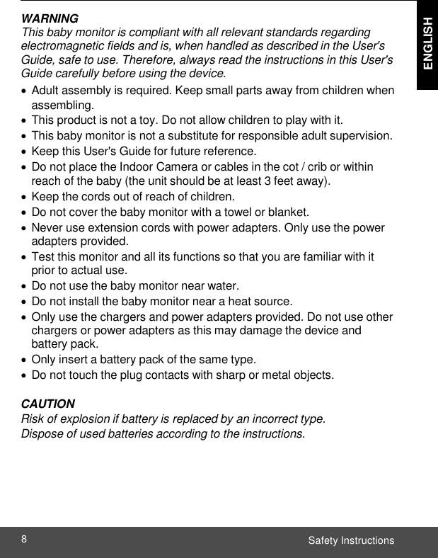  ENGLISH ENGLISH Safety Instructions 8    WARNING This baby monitor is compliant with all relevant standards regarding electromagnetic fields and is, when handled as described in the User&apos;s Guide, safe to use. Therefore, always read the instructions in this User&apos;s Guide carefully before using the device.   Adult assembly is required. Keep small parts away from children when assembling.   This product is not a toy. Do not allow children to play with it.   This baby monitor is not a substitute for responsible adult supervision.   Keep this User&apos;s Guide for future reference.  Do not place the Indoor Camera or cables in the cot / crib or within reach of the baby (the unit should be at least 3 feet away).   Keep the cords out of reach of children.  Do not cover the baby monitor with a towel or blanket.   Never use extension cords with power adapters. Only use the power adapters provided.   Test this monitor and all its functions so that you are familiar with it prior to actual use.  Do not use the baby monitor near water.  Do not install the baby monitor near a heat source.   Only use the chargers and power adapters provided. Do not use other chargers or power adapters as this may damage the device and battery pack.   Only insert a battery pack of the same type.  Do not touch the plug contacts with sharp or metal objects.  CAUTION Risk of explosion if battery is replaced by an incorrect type. Dispose of used batteries according to the instructions.  