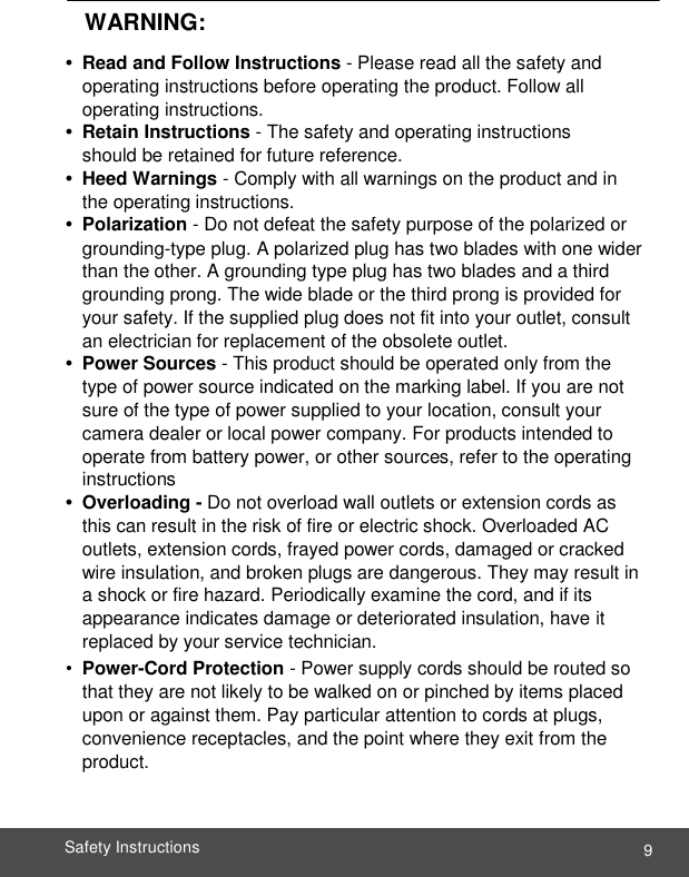  9 Safety Instructions        WARNING:  •  Read and Follow Instructions - Please read all the safety and operating instructions before operating the product. Follow all operating instructions. •  Retain Instructions - The safety and operating instructions should be retained for future reference. •  Heed Warnings - Comply with all warnings on the product and in the operating instructions. •  Polarization - Do not defeat the safety purpose of the polarized or grounding-type plug. A polarized plug has two blades with one wider than the other. A grounding type plug has two blades and a third grounding prong. The wide blade or the third prong is provided for your safety. If the supplied plug does not fit into your outlet, consult an electrician for replacement of the obsolete outlet. •  Power Sources - This product should be operated only from the type of power source indicated on the marking label. If you are not sure of the type of power supplied to your location, consult your camera dealer or local power company. For products intended to operate from battery power, or other sources, refer to the operating instructions •  Overloading - Do not overload wall outlets or extension cords as this can result in the risk of fire or electric shock. Overloaded AC outlets, extension cords, frayed power cords, damaged or cracked wire insulation, and broken plugs are dangerous. They may result in a shock or fire hazard. Periodically examine the cord, and if its appearance indicates damage or deteriorated insulation, have it replaced by your service technician. • Power-Cord Protection - Power supply cords should be routed so that they are not likely to be walked on or pinched by items placed upon or against them. Pay particular attention to cords at plugs, convenience receptacles, and the point where they exit from the product.   