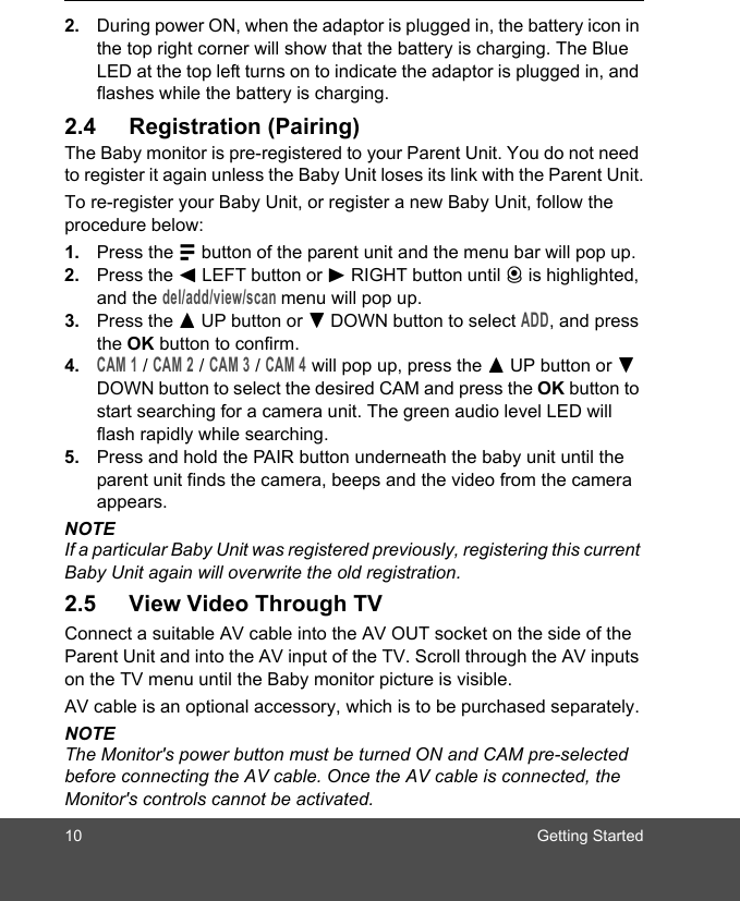 10 Getting Started2. During power ON, when the adaptor is plugged in, the battery icon in the top right corner will show that the battery is charging. The Blue LED at the top left turns on to indicate the adaptor is plugged in, and flashes while the battery is charging.2.4 Registration (Pairing)The Baby monitor is pre-registered to your Parent Unit. You do not need to register it again unless the Baby Unit loses its link with the Parent Unit.To re-register your Baby Unit, or register a new Baby Unit, follow the procedure below:1. Press the M button of the parent unit and the menu bar will pop up.2. Press the &lt; LEFT button or &gt; RIGHT button until C is highlighted, and the del/add/view/scan menu will pop up. 3. Press the + UP button or - DOWN button to select ADD, and press the OK button to confirm. 4.CAM 1 / CAM 2 / CAM 3 / CAM 4 will pop up, press the + UP button or - DOWN button to select the desired CAM and press the OK button to start searching for a camera unit. The green audio level LED will flash rapidly while searching. 5. Press and hold the PAIR button underneath the baby unit until the parent unit finds the camera, beeps and the video from the camera appears.NOTEIf a particular Baby Unit was registered previously, registering this current Baby Unit again will overwrite the old registration.2.5 View Video Through TVConnect a suitable AV cable into the AV OUT socket on the side of the Parent Unit and into the AV input of the TV. Scroll through the AV inputs on the TV menu until the Baby monitor picture is visible.AV cable is an optional accessory, which is to be purchased separately.NOTEThe Monitor&apos;s power button must be turned ON and CAM pre-selected before connecting the AV cable. Once the AV cable is connected, the Monitor&apos;s controls cannot be activated.