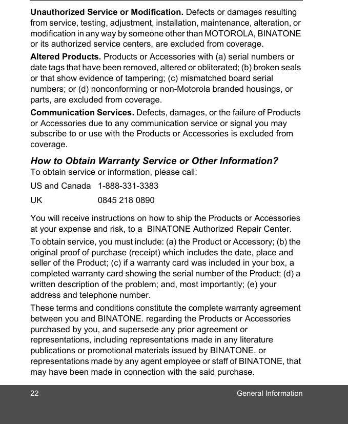 22 General InformationUnauthorized Service or Modification. Defects or damages resulting from service, testing, adjustment, installation, maintenance, alteration, or modification in any way by someone other than MOTOROLA, BINATONE or its authorized service centers, are excluded from coverage. Altered Products. Products or Accessories with (a) serial numbers or date tags that have been removed, altered or obliterated; (b) broken seals or that show evidence of tampering; (c) mismatched board serial numbers; or (d) nonconforming or non-Motorola branded housings, or parts, are excluded from coverage. Communication Services. Defects, damages, or the failure of Products or Accessories due to any communication service or signal you may subscribe to or use with the Products or Accessories is excluded from coverage.How to Obtain Warranty Service or Other Information?To obtain service or information, please call:You will receive instructions on how to ship the Products or Accessories at your expense and risk, to a  BINATONE Authorized Repair Center.  To obtain service, you must include: (a) the Product or Accessory; (b) the original proof of purchase (receipt) which includes the date, place and seller of the Product; (c) if a warranty card was included in your box, a completed warranty card showing the serial number of the Product; (d) a written description of the problem; and, most importantly; (e) your address and telephone number.These terms and conditions constitute the complete warranty agreement between you and BINATONE. regarding the Products or Accessories purchased by you, and supersede any prior agreement or representations, including representations made in any literature publications or promotional materials issued by BINATONE. or representations made by any agent employee or staff of BINATONE, that may have been made in connection with the said purchase.US and Canada 1-888-331-3383UK 0845 218 0890