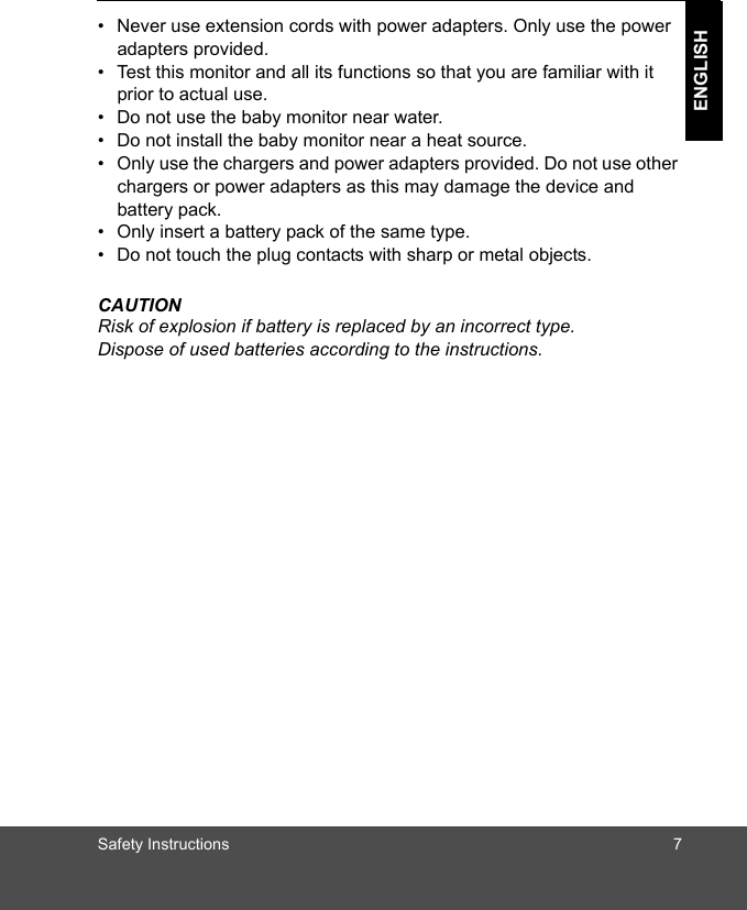 Safety Instructions 7ENGLISH•  Never use extension cords with power adapters. Only use the power adapters provided.•  Test this monitor and all its functions so that you are familiar with it prior to actual use.•  Do not use the baby monitor near water.•  Do not install the baby monitor near a heat source.•  Only use the chargers and power adapters provided. Do not use other chargers or power adapters as this may damage the device and battery pack.•  Only insert a battery pack of the same type.•  Do not touch the plug contacts with sharp or metal objects.CAUTIONRisk of explosion if battery is replaced by an incorrect type. Dispose of used batteries according to the instructions.