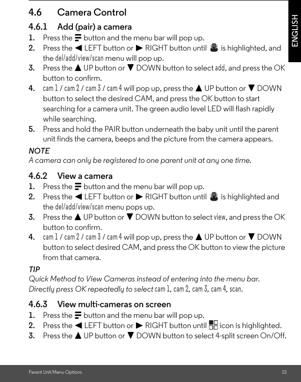 Parent Unit Menu Options 15ENGLISH4.6 Camera Control4.6.1 Add (pair) a camera1. Press the M button and the menu bar will pop up.2. Press the &lt; LEFT button or &gt; RIGHT button until   is highlighted, and the del/add/view/scan menu will pop up.3. Press the + UP button or - DOWN button to select add, and press the OK button to confirm.4.cam 1 / cam 2 / cam 3 / cam 4 will pop up, press the + UP button or - DOWN button to select the desired CAM, and press the OK button to start searching for a camera unit. The green audio level LED will flash rapidly while searching.5. Press and hold the PAIR button underneath the baby unit until the parent unit finds the camera, beeps and the picture from the camera appears.NOTEA camera can only be registered to one parent unit at any one time.4.6.2 View a camera1. Press the M button and the menu bar will pop up.2. Press the &lt; LEFT button or &gt; RIGHT button until   is highlighted and the del/add/view/scan menu pops up.3. Press the + UP button or - DOWN button to select view, and press the OK button to confirm.4.cam 1 / cam 2 / cam 3 / cam 4 will pop up, press the + UP button or - DOWN button to select desired CAM, and press the OK button to view the picture from that camera.TIPQuick Method to View Cameras instead of entering into the menu bar.Directly press OK repeatedly to select cam 1, cam 2, cam 3, cam 4, scan.4.6.3 View multi-cameras on screen1. Press the M button and the menu bar will pop up.2. Press the &lt; LEFT button or &gt; RIGHT button until   icon is highlighted.3. Press the + UP button or - DOWN button to select 4-split screen On/Off.