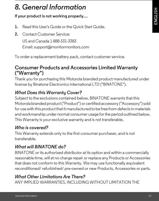 General Information 21ENGLISH8. General Informationlf your product is not working properly....1. Read this User&apos;s Guide or the Quick Start Guide.2. Contact Customer Service:To order a replacement battery pack, contact customer service.Consumer Products and Accessories Limited Warranty (&quot;Warranty&quot;)Thank you for purchasing this Motorola branded product manufactured under license by Binatone Electronics International LTD (&quot;BINATONE&quot;).What Does this Warranty Cover?Subject to the exclusions contained below, BINATONE warrants that this Motorola branded product (&quot;Product&quot;) or certified accessory (&quot;Accessory&quot;) sold for use with this product that it manufactured to be free from defects in materials and workmanship under normal consumer usage for the period outlined below. This Warranty is your exclusive warranty and is not transferable.Who is covered?This Warranty extends only to the first consumer purchaser, and is not transferable.What will BINATONE do?BINATONE or its authorized distributor at its option and within a commercially reasonable time, will at no charge repair or replace any Products or Accessories that does not conform to this Warranty. We may use functionally equivalent reconditioned/ refurbished/ pre-owned or new Products, Accessories or parts.What Other Limitations Are There?ANY IMPLIED WARRANTIES, INCLUDING WITHOUT LIMITATION THE US and Canada 1-888-331-3383Email: support@monitormonitors.com