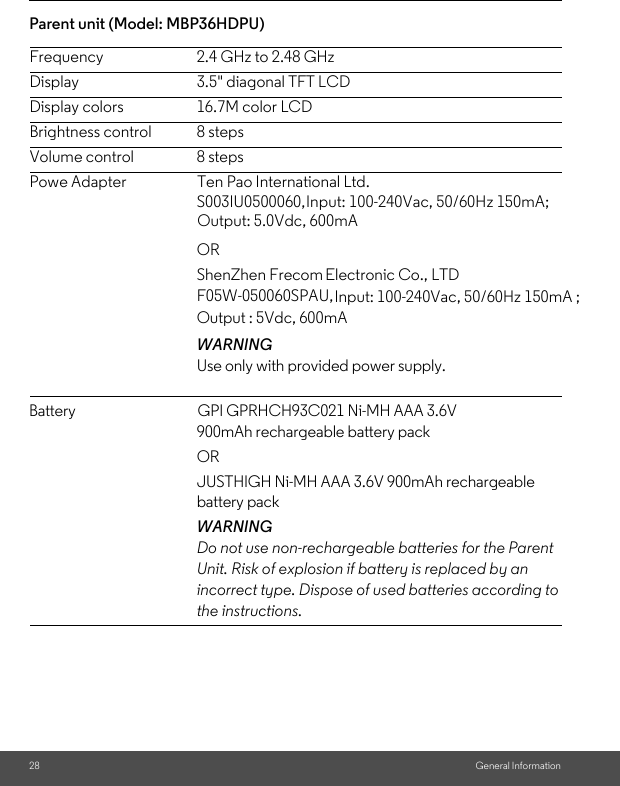 Input: 100-240Vac, 50/60Hz 150mA;Input: 100-240Vac, 50/60Hz 150mA ;F05W-050060SPAU,ShenZhen FrecomS003IU0500060, Powe Adapter                     Ten Pao International Ltd. Battery                                       GPI GPRHCH93C021 Ni-MH AAA 3.6V Output : 5Vdc, 600mAOutput: 5.0Vdc, 600mAParent unit (Model: MBP36HDPU) 28 General InformationFrequency 2.4 GHz to 2.48 GHzDisplay 3.5&quot; diagonal TFT LCDDisplay colors 16.7M color LCDBrightness control 8 stepsVolume control 8 stepsOR Electronic Co., LTD WARNINGUse only with provided power supply. 900mAh rechargeable battery pack OR JUSTHIGH Ni-MH AAA 3.6V 900mAh rechargeable battery packWARNINGDo not use non-rechargeable batteries for the Parent Unit. Risk of explosion if battery is replaced by an incorrect type. Dispose of used batteries according to the instructions.