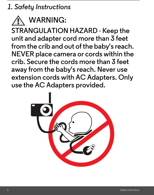 6Safety Instructions1. Safety InstructionsWARNING:STRANGULATION HAZARD - Keep the unit and adapter cord more than 3 feet from the crib and out of the baby&apos;s reach. NEVER place camera or cords within the crib. Secure the cords more than 3 feet away from the baby&apos;s reach. Never use extension cords with AC Adapters. Only use the AC Adapters provided.