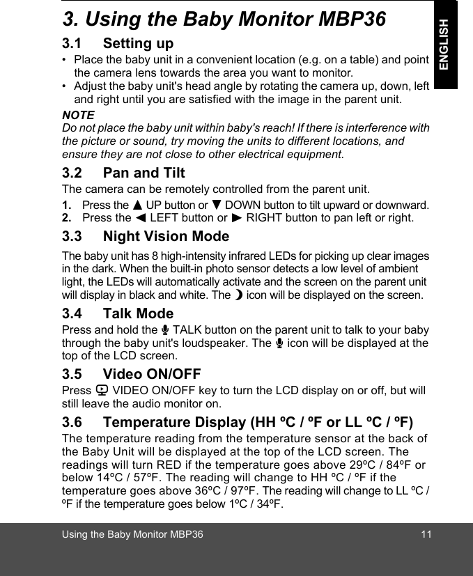 Using the Baby Monitor MBP36 11ENGLISH3. Using the Baby Monitor MBP363.1 Setting up•  Place the baby unit in a convenient location (e.g. on a table) and point the camera lens towards the area you want to monitor.•  Adjust the baby unit&apos;s head angle by rotating the camera up, down, left and right until you are satisfied with the image in the parent unit.NOTEDo not place the baby unit within baby&apos;s reach! If there is interference with the picture or sound, try moving the units to different locations, and ensure they are not close to other electrical equipment.3.2 Pan and TiltThe camera can be remotely controlled from the parent unit. 1. Press the + UP button or - DOWN button to tilt upward or downward. 2. Press the &lt; LEFT button or &gt; RIGHT button to pan left or right.3.3 Night Vision ModeThe baby unit has 8 high-intensity infrared LEDs for picking up clear images in the dark. When the built-in photo sensor detects a low level of ambient light, the LEDs will automatically activate and the screen on the parent unit will display in black and white. The N icon will be displayed on the screen.3.4 Talk ModePress and hold the T TALK button on the parent unit to talk to your baby through the baby unit&apos;s loudspeaker. The T icon will be displayed at the top of the LCD screen.3.5 Video ON/OFFPress V VIDEO ON/OFF key to turn the LCD display on or off, but will still leave the audio monitor on.3.6 Temperature Display (HH ºC / ºF or LL ºC / ºF)The temperature reading from the temperature sensor at the back of the Baby Unit will be displayed at the top of the LCD screen. The readings will turn RED if the temperature goes above 29ºC / 84ºF or below 14ºC / 57ºF. The reading will change to HH ºC / ºF if the temperature goes above 36ºC / 97ºF. The reading will change to LL ºC / ºF if the temperature goes below 1ºC / 34ºF.