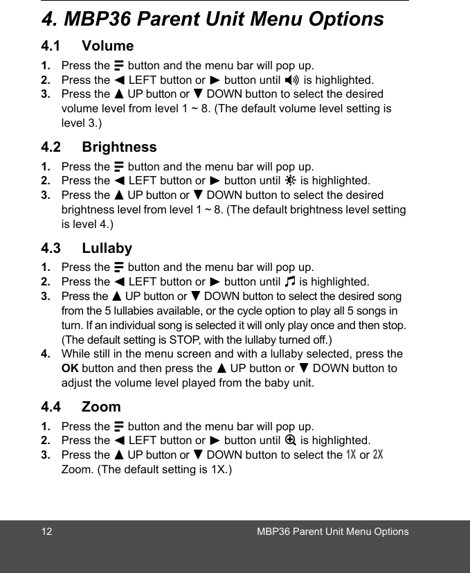 12 MBP36 Parent Unit Menu Options4. MBP36 Parent Unit Menu Options4.1 Volume1. Press the M button and the menu bar will pop up. 2. Press the &lt; LEFT button or &gt; button until * is highlighted. 3. Press the + UP button or - DOWN button to select the desired volume level from level 1 ~ 8. (The default volume level setting is level 3.)4.2 Brightness1. Press the M button and the menu bar will pop up. 2. Press the &lt; LEFT button or &gt; button until &amp; is highlighted. 3. Press the + UP button or - DOWN button to select the desired brightness level from level 1 ~ 8. (The default brightness level setting is level 4.)4.3 Lullaby1. Press the M button and the menu bar will pop up. 2. Press the &lt; LEFT button or &gt; button until m is highlighted. 3. Press the + UP button or - DOWN button to select the desired song from the 5 lullabies available, or the cycle option to play all 5 songs in turn. If an individual song is selected it will only play once and then stop. (The default setting is STOP, with the lullaby turned off.)4. While still in the menu screen and with a lullaby selected, press the OK button and then press the + UP button or - DOWN button to adjust the volume level played from the baby unit.4.4 Zoom1. Press the M button and the menu bar will pop up. 2. Press the &lt; LEFT button or &gt; button until Z is highlighted. 3. Press the + UP button or - DOWN button to select the 1X or 2X Zoom. (The default setting is 1X.)