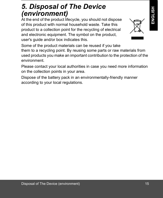 Disposal of The Device (environment) 15ENGLISH5. Disposal of The Device (environment)At the end of the product lifecycle, you should not dispose of this product with normal household waste. Take this product to a collection point for the recycling of electrical and electronic equipment. The symbol on the product, user&apos;s guide and/or box indicates this. Some of the product materials can be reused if you take them to a recycling point. By reusing some parts or raw materials from used products you make an important contribution to the protection of the environment. Please contact your local authorities in case you need more information on the collection points in your area. Dispose of the battery pack in an environmentally-friendly manner according to your local regulations.