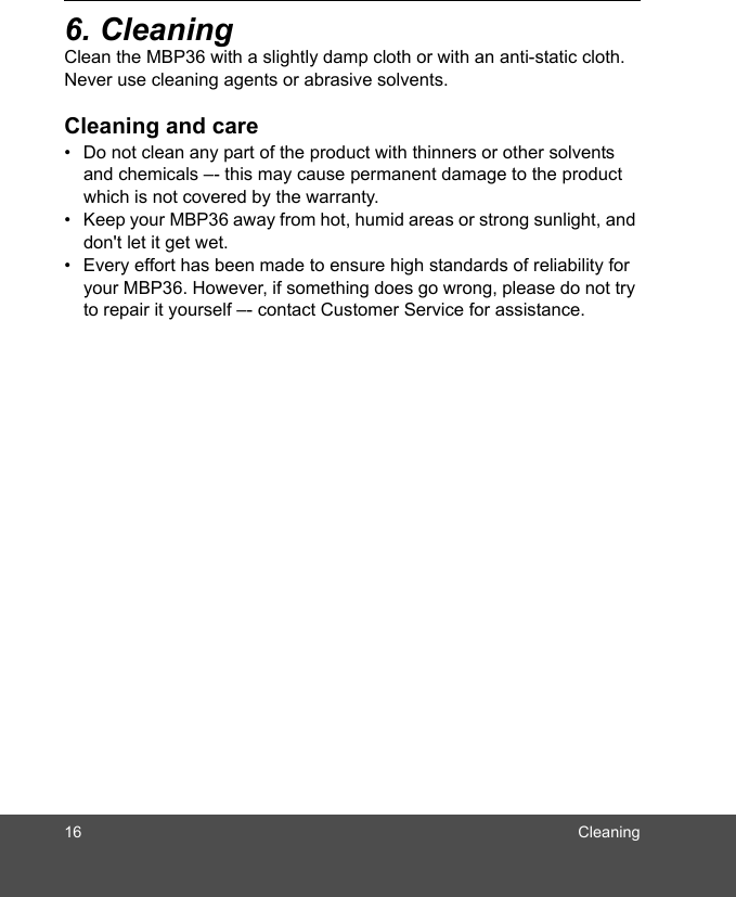 16 Cleaning6. Cleaning Clean the MBP36 with a slightly damp cloth or with an anti-static cloth. Never use cleaning agents or abrasive solvents.Cleaning and care•  Do not clean any part of the product with thinners or other solvents and chemicals –- this may cause permanent damage to the product which is not covered by the warranty.•  Keep your MBP36 away from hot, humid areas or strong sunlight, and don&apos;t let it get wet.•  Every effort has been made to ensure high standards of reliability for your MBP36. However, if something does go wrong, please do not try to repair it yourself –- contact Customer Service for assistance.