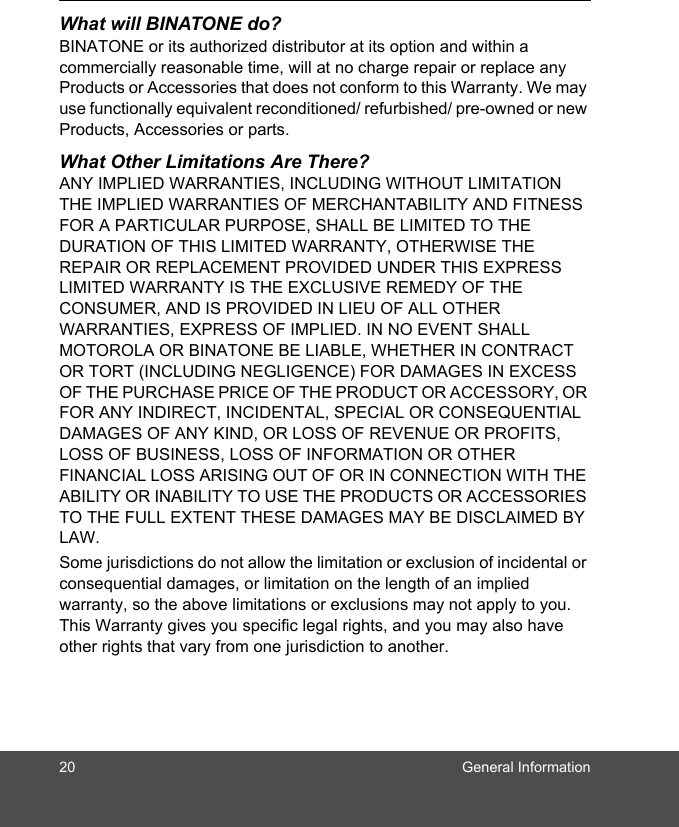 20 General InformationWhat will BINATONE do?BINATONE or its authorized distributor at its option and within a commercially reasonable time, will at no charge repair or replace any Products or Accessories that does not conform to this Warranty. We may use functionally equivalent reconditioned/ refurbished/ pre-owned or new Products, Accessories or parts.What Other Limitations Are There?ANY IMPLIED WARRANTIES, INCLUDING WITHOUT LIMITATION THE IMPLIED WARRANTIES OF MERCHANTABILITY AND FITNESS FOR A PARTICULAR PURPOSE, SHALL BE LIMITED TO THE DURATION OF THIS LIMITED WARRANTY, OTHERWISE THE REPAIR OR REPLACEMENT PROVIDED UNDER THIS EXPRESS LIMITED WARRANTY IS THE EXCLUSIVE REMEDY OF THE CONSUMER, AND IS PROVIDED IN LIEU OF ALL OTHER WARRANTIES, EXPRESS OF IMPLIED. IN NO EVENT SHALL MOTOROLA OR BINATONE BE LIABLE, WHETHER IN CONTRACT OR TORT (INCLUDING NEGLIGENCE) FOR DAMAGES IN EXCESS OF THE PURCHASE PRICE OF THE PRODUCT OR ACCESSORY, OR FOR ANY INDIRECT, INCIDENTAL, SPECIAL OR CONSEQUENTIAL DAMAGES OF ANY KIND, OR LOSS OF REVENUE OR PROFITS, LOSS OF BUSINESS, LOSS OF INFORMATION OR OTHER FINANCIAL LOSS ARISING OUT OF OR IN CONNECTION WITH THE ABILITY OR INABILITY TO USE THE PRODUCTS OR ACCESSORIES TO THE FULL EXTENT THESE DAMAGES MAY BE DISCLAIMED BY LAW.Some jurisdictions do not allow the limitation or exclusion of incidental or consequential damages, or limitation on the length of an implied warranty, so the above limitations or exclusions may not apply to you. This Warranty gives you specific legal rights, and you may also have other rights that vary from one jurisdiction to another.