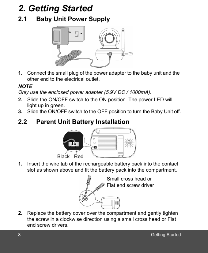 8 Getting Started2. Getting Started2.1 Baby Unit Power Supply1. Connect the small plug of the power adapter to the baby unit and the other end to the electrical outlet.NOTEOnly use the enclosed power adapter (5.9V DC / 1000mA).2. Slide the ON/OFF switch to the ON position. The power LED will light up in green.3. Slide the ON/OFF switch to the OFF position to turn the Baby Unit off.2.2 Parent Unit Battery Installation1. Insert the wire tab of the rechargeable battery pack into the contact slot as shown above and fit the battery pack into the compartment.2. Replace the battery cover over the compartment and gently tighten the screw in a clockwise direction using a small cross head or Flat end screw drivers.Black RedSmall cross head or Flat end screw driver 