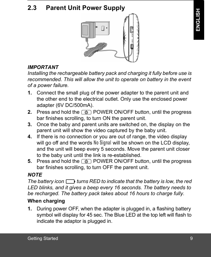 Getting Started 9ENGLISH2.3 Parent Unit Power SupplyIMPORTANTInstalling the rechargeable battery pack and charging it fully before use is recommended. This will allow the unit to operate on battery in the event of a power failure.1. Connect the small plug of the power adapter to the parent unit and the other end to the electrical outlet. Only use the enclosed power adapter (6V DC/500mA).2. Press and hold the P POWER ON/OFF button, until the progress bar finishes scrolling, to turn ON the parent unit.3. Once the baby and parent units are switched on, the display on the parent unit will show the video captured by the baby unit.4. If there is no connection or you are out of range, the video display will go off and the words No Signal will be shown on the LCD display, and the unit will beep every 5 seconds. Move the parent unit closer to the baby unit until the link is re-established.5. Press and hold the P POWER ON/OFF button, until the progress bar finishes scrolling, to turn OFF the parent unit.NOTEThe battery icon   turns RED to indicate that the battery is low, the red LED blinks, and it gives a beep every 16 seconds. The battery needs to be recharged. The battery pack takes about 16 hours to charge fully.When charging1. During power OFF, when the adapter is plugged in, a flashing battery symbol will display for 45 sec. The Blue LED at the top left will flash to indicate the adaptor is plugged in.0