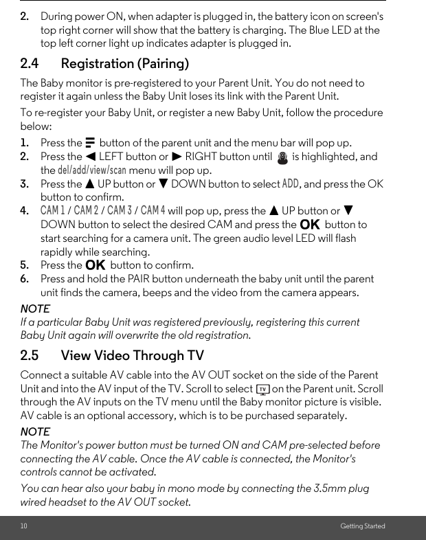 10 Getting Started2. During power ON, when adapter is plugged in, the battery icon on screen&apos;s top right corner will show that the battery is charging. The Blue LED at the top left corner light up indicates adapter is plugged in.2.4 Registration (Pairing)The Baby monitor is pre-registered to your Parent Unit. You do not need to register it again unless the Baby Unit loses its link with the Parent Unit.To re-register your Baby Unit, or register a new Baby Unit, follow the procedure below:1. Press the M button of the parent unit and the menu bar will pop up.2. Press the &lt; LEFT button or &gt; RIGHT button until   is highlighted, and the del/add/view/scan menu will pop up.3. Press the + UP button or - DOWN button to select ADD, and press the OK button to confirm.4.CAM 1 / CAM 2 / CAM 3 / CAM 4 will pop up, press the + UP button or - DOWN button to select the desired CAM and press the O button to start searching for a camera unit. The green audio level LED will flash rapidly while searching.5. Press the O button to confirm.6. Press and hold the PAIR button underneath the baby unit until the parent unit finds the camera, beeps and the video from the camera appears.NOTEIf a particular Baby Unit was registered previously, registering this current Baby Unit again will overwrite the old registration.2.5 View Video Through TVConnect a suitable AV cable into the AV OUT socket on the side of the Parent Unit and into the AV input of the TV. Scroll to select   on the Parent unit. Scroll through the AV inputs on the TV menu until the Baby monitor picture is visible. AV cable is an optional accessory, which is to be purchased separately.NOTEThe Monitor&apos;s power button must be turned ON and CAM pre-selected before connecting the AV cable. Once the AV cable is connected, the Monitor&apos;s controls cannot be activated.You can hear also your baby in mono mode by connecting the 3.5mm plug wired headset to the AV OUT socket. 