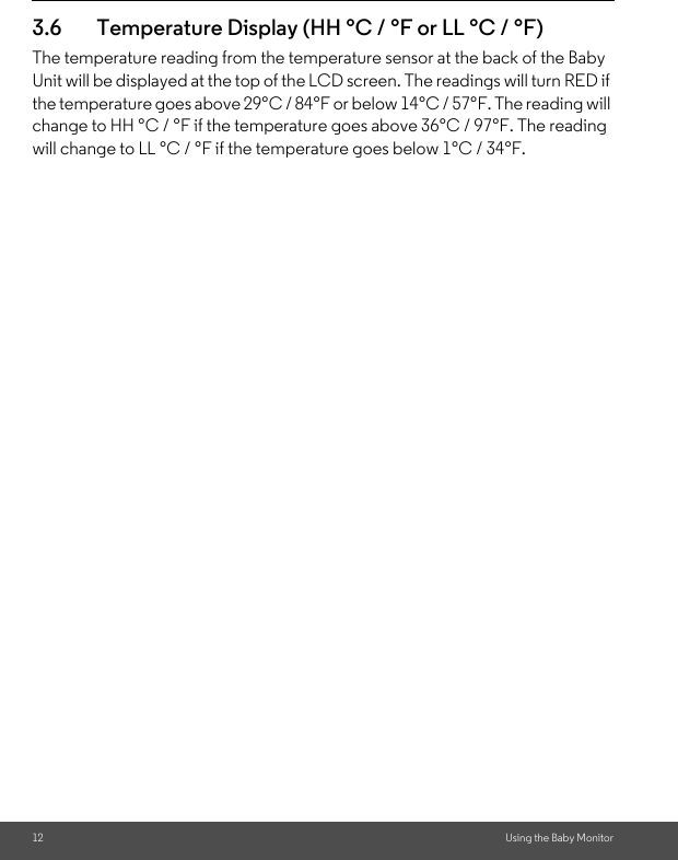12 Using the Baby Monitor3.6 Temperature Display (HH °C / °F or LL °C / °F)The temperature reading from the temperature sensor at the back of the Baby Unit will be displayed at the top of the LCD screen. The readings will turn RED if the temperature goes above 29°C / 84°F or below 14°C / 57°F. The reading will change to HH °C / °F if the temperature goes above 36°C / 97°F. The reading will change to LL °C / °F if the temperature goes below 1°C / 34°F.