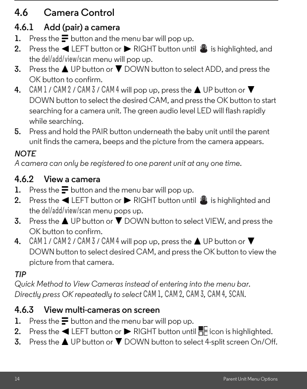 14 Parent Unit Menu Options4.6 Camera Control4.6.1 Add (pair) a camera1. Press the M button and the menu bar will pop up.2. Press the &lt; LEFT button or &gt; RIGHT button until   is highlighted, and the del/add/view/scan menu will pop up.3. Press the + UP button or - DOWN button to select ADD, and press the OK button to confirm.4.CAM 1 / CAM 2 / CAM 3 / CAM 4 will pop up, press the + UP button or - DOWN button to select the desired CAM, and press the OK button to start searching for a camera unit. The green audio level LED will flash rapidly while searching.5. Press and hold the PAIR button underneath the baby unit until the parent unit finds the camera, beeps and the picture from the camera appears.NOTEA camera can only be registered to one parent unit at any one time.4.6.2 View a camera1. Press the M button and the menu bar will pop up.2. Press the &lt; LEFT button or &gt; RIGHT button until   is highlighted and the del/add/view/scan menu pops up.3. Press the + UP button or - DOWN button to select VIEW, and press the OK button to confirm.4.CAM 1 / CAM 2 / CAM 3 / CAM 4 will pop up, press the + UP button or - DOWN button to select desired CAM, and press the OK button to view the picture from that camera.TIPQuick Method to View Cameras instead of entering into the menu bar.Directly press OK repeatedly to select CAM 1, CAM 2, CAM 3, CAM 4, SCAN.4.6.3 View multi-cameras on screen1. Press the M button and the menu bar will pop up.2. Press the &lt; LEFT button or &gt; RIGHT button until   icon is highlighted.3. Press the + UP button or - DOWN button to select 4-split screen On/Off.