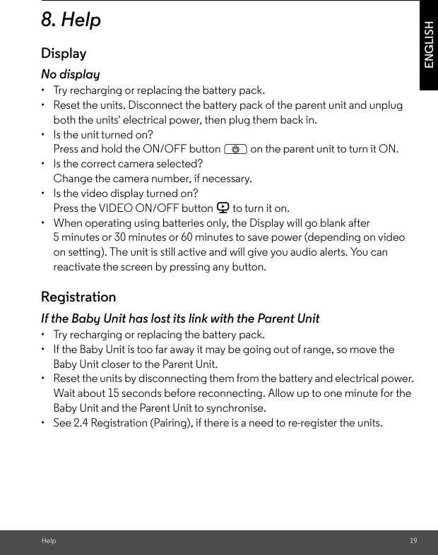 Help 19ENGLISH8. HelpDisplayNo display•  Try recharging or replacing the battery pack.•  Reset the units. Disconnect the battery pack of the parent unit and unplug both the units&apos; electrical power, then plug them back in.•  Is the unit turned on?Press and hold the ON/OFF button P on the parent unit to turn it ON.•  Is the correct camera selected?Change the camera number, if necessary.•  Is the video display turned on?Press the VIDEO ON/OFF button V to turn it on.•  When operating using batteries only, the Display will go blank after 5 minutes or 30 minutes or 60 minutes to save power (depending on video on setting). The unit is still active and will give you audio alerts. You can reactivate the screen by pressing any button. RegistrationIf the Baby Unit has lost its link with the Parent Unit•  Try recharging or replacing the battery pack.•  If the Baby Unit is too far away it may be going out of range, so move the Baby Unit closer to the Parent Unit.•  Reset the units by disconnecting them from the battery and electrical power. Wait about 15 seconds before reconnecting. Allow up to one minute for the Baby Unit and the Parent Unit to synchronise.•  See 2.4 Registration (Pairing), if there is a need to re-register the units. 