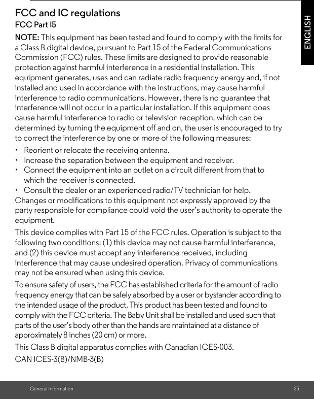 General Information 25ENGLISHFCC and IC regulationsFCC Part l5NOTE: This equipment has been tested and found to comply with the limits for a Class B digital device, pursuant to Part 15 of the Federal Communications Commission (FCC) rules. These limits are designed to provide reasonable protection against harmful interference in a residential installation. This equipment generates, uses and can radiate radio frequency energy and, if not installed and used in accordance with the instructions, may cause harmful interference to radio communications. However, there is no guarantee that interference will not occur in a particular installation. If this equipment does cause harmful interference to radio or television reception, which can be determined by turning the equipment off and on, the user is encouraged to try to correct the interference by one or more of the following measures:•  Reorient or relocate the receiving antenna.•  Increase the separation between the equipment and receiver.•  Connect the equipment into an outlet on a circuit different from that to which the receiver is connected.•  Consult the dealer or an experienced radio/TV technician for help.Changes or modifications to this equipment not expressly approved by the party responsible for compliance could void the user’s authority to operate the equipment.This device complies with Part 15 of the FCC rules. Operation is subject to the following two conditions: (1) this device may not cause harmful interference, and (2) this device must accept any interference received, including interference that may cause undesired operation. Privacy of communications may not be ensured when using this device.To ensure safety of users, the FCC has established criteria for the amount of radio frequency energy that can be safely absorbed by a user or bystander according to the intended usage of the product. This product has been tested and found to comply with the FCC criteria. The Baby Unit shall be installed and used such that parts of the user’s body other than the hands are maintained at a distance of approximately 8 inches (20 cm) or more.This Class B digital apparatus complies with Canadian ICES-003.CAN ICES-3(B)/NMB-3(B)