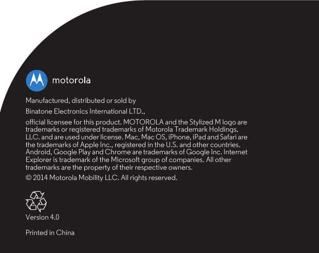 Manufactured, distributed or sold byBinatone Electronics International LTD.,official licensee for this product. MOTOROLA and the Stylized M logo are trademarks or registered trademarks of Motorola Trademark Holdings, LLC. and are used under license. Mac, Mac OS, iPhone, iPad and Safari are the trademarks of Apple Inc., registered in the U.S. and other countries. Android, Google Play and Chrome are trademarks of Google Inc. Internet Explorer is trademark of the Microsoft group of companies. All other trademarks are the property of their respective owners.© 2014 Motorola Mobility LLC. All rights reserved.Version 4.0Printed in China