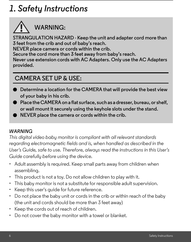 6Safety Instructions1. Safety InstructionsWARNINGThis digital video baby monitor is compliant with all relevant standards regarding electromagnetic fields and is, when handled as described in the User&apos;s Guide, safe to use. Therefore, always read the instructions in this User&apos;s Guide carefully before using the device.•  Adult assembly is required. Keep small parts away from children when assembling.•  This product is not a toy. Do not allow children to play with it.•  This baby monitor is not a substitute for responsible adult supervision.•  Keep this user&apos;s guide for future reference.•  Do not place the baby unit or cords in the crib or within reach of the baby (the unit and cords should be more than 3 feet away)•  Keep the cords out of reach of children.•  Do not cover the baby monitor with a towel or blanket.WARNING:STRANGULATION HAZARD - Keep the unit and adapter cord more than 3 feet from the crib and out of baby’s reach. NEVER place camera or cords within the crib. Secure the cord more than 3 feet away from baby’s reach.Never use extension cords with AC Adapters. Only use the AC Adapters provided.CAMERA SET UP &amp; USE:●Determine a location for the CAMERA that will provide the best view of your baby in his crib.●Place the CAMERA on a flat surface, such as a dresser, bureau, or shelf, or wall mount it securely using the keyhole slots under the stand.●NEVER place the camera or cords within the crib.