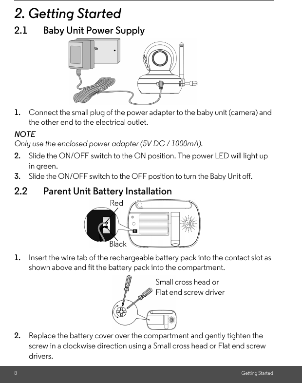 8Getting Started2. Getting Started2.1 Baby Unit Power Supply1. Connect the small plug of the power adapter to the baby unit (camera) and the other end to the electrical outlet.NOTEOnly use the enclosed power adapter (5V DC / 1000mA).2. Slide the ON/OFF switch to the ON position. The power LED will light up in green.3. Slide the ON/OFF switch to the OFF position to turn the Baby Unit off.2.2 Parent Unit Battery Installation1. Insert the wire tab of the rechargeable battery pack into the contact slot as shown above and fit the battery pack into the compartment.2. Replace the battery cover over the compartment and gently tighten the screw in a clockwise direction using a Small cross head or Flat end screw drivers.BlackRedSmall cross head or Flat end screw driver 