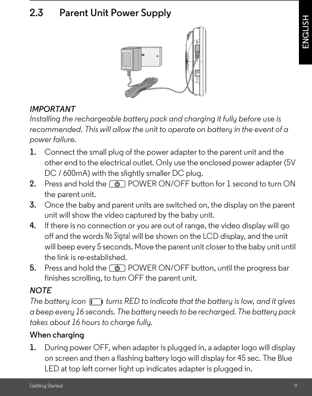 Getting Started 9ENGLISH2.3 Parent Unit Power SupplyIMPORTANTInstalling the rechargeable battery pack and charging it fully before use is recommended. This will allow the unit to operate on battery in the event of a power failure.1. Connect the small plug of the power adapter to the parent unit and the other end to the electrical outlet. Only use the enclosed power adapter (5V DC / 600mA) with the slightly smaller DC plug.2. Press and hold the P POWER ON/OFF button for 1 second to turn ON the parent unit.3. Once the baby and parent units are switched on, the display on the parent unit will show the video captured by the baby unit.4. If there is no connection or you are out of range, the video display will go off and the words No Signal will be shown on the LCD display, and the unit will beep every 5 seconds. Move the parent unit closer to the baby unit until the link is re-established.5. Press and hold the P POWER ON/OFF button, until the progress bar finishes scrolling, to turn OFF the parent unit.NOTEThe battery icon   turns RED to indicate that the battery is low, and it gives a beep every 16 seconds. The battery needs to be recharged. The battery pack takes about 16 hours to charge fully.When charging1. During power OFF, when adapter is plugged in, a adapter logo will display on screen and then a flashing battery logo will display for 45 sec. The Blue LED at top left corner light up indicates adapter is plugged in.