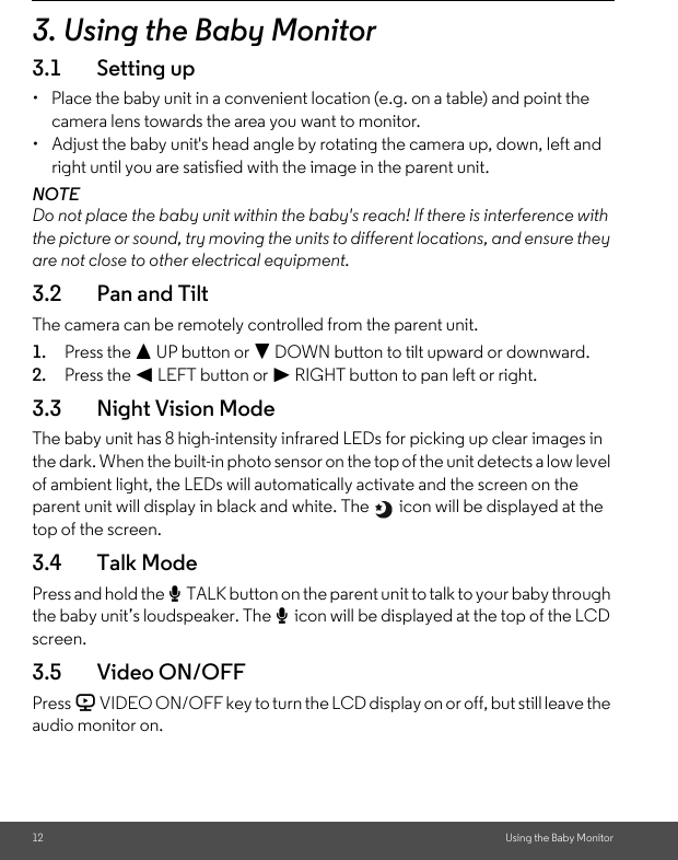 12 Using the Baby Monitor3. Using the Baby Monitor3.1 Setting up•  Place the baby unit in a convenient location (e.g. on a table) and point the camera lens towards the area you want to monitor.•  Adjust the baby unit&apos;s head angle by rotating the camera up, down, left and right until you are satisfied with the image in the parent unit.NOTEDo not place the baby unit within the baby&apos;s reach! If there is interference with the picture or sound, try moving the units to different locations, and ensure they are not close to other electrical equipment.3.2 Pan and TiltThe camera can be remotely controlled from the parent unit.1. Press the + UP button or - DOWN button to tilt upward or downward.2. Press the &lt; LEFT button or &gt; RIGHT button to pan left or right.3.3 Night Vision ModeThe baby unit has 8 high-intensity infrared LEDs for picking up clear images in the dark. When the built-in photo sensor on the top of the unit detects a low level of ambient light, the LEDs will automatically activate and the screen on the parent unit will display in black and white. The   icon will be displayed at the top of the screen.3.4 Talk ModePress and hold the T TALK button on the parent unit to talk to your baby through the baby unit’s loudspeaker. The T icon will be displayed at the top of the LCD screen.3.5 Video ON/OFFPress V VIDEO ON/OFF key to turn the LCD display on or off, but still leave the audio monitor on.