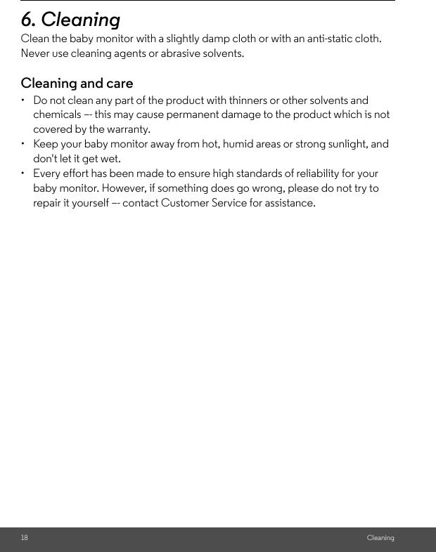 18 Cleaning6. Cleaning Clean the baby monitor with a slightly damp cloth or with an anti-static cloth. Never use cleaning agents or abrasive solvents.Cleaning and care•  Do not clean any part of the product with thinners or other solvents and chemicals –- this may cause permanent damage to the product which is not covered by the warranty.•  Keep your baby monitor away from hot, humid areas or strong sunlight, and don&apos;t let it get wet.•  Every effort has been made to ensure high standards of reliability for your baby monitor. However, if something does go wrong, please do not try to repair it yourself –- contact Customer Service for assistance.