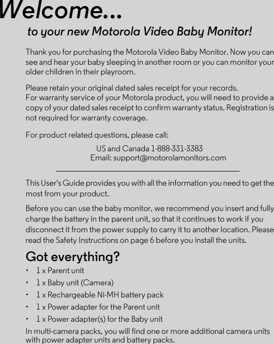 Welcome...to your new Motorola Video Baby Monitor!Thank you for purchasing the Motorola Video Baby Monitor. Now you can see and hear your baby sleeping in another room or you can monitor your older children in their playroom. Please retain your original dated sales receipt for your records. For warranty service of your Motorola product, you will need to provide a copy of your dated sales receipt to confirm warranty status. Registration is not required for warranty coverage. For product related questions, please call:This User&apos;s Guide provides you with all the information you need to get the most from your product.Before you can use the baby monitor, we recommend you insert and fully charge the battery in the parent unit, so that it continues to work if you disconnect it from the power supply to carry it to another location. Please read the Safety Instructions on page 6 before you install the units.Got everything?•  1 x Parent unit •  1 x Baby unit (Camera)•  1 x Rechargeable Ni-MH battery pack•  1 x Power adapter for the Parent unit •  1 x Power adapter(s) for the Baby unitIn multi-camera packs, you will find one or more additional camera units with power adapter units and battery packs.US and Canada 1-888-331-3383Email: support@motorolamonitors.com
