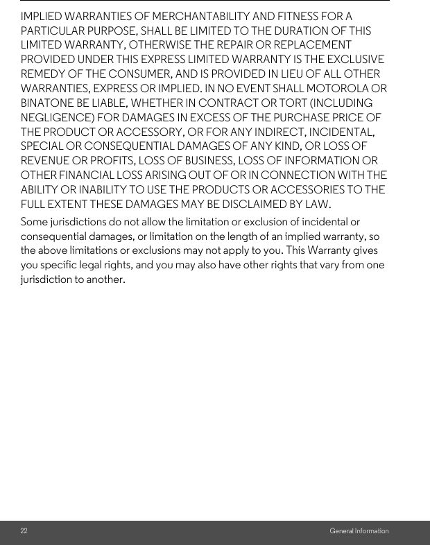 22 General InformationIMPLIED WARRANTIES OF MERCHANTABILITY AND FITNESS FOR A PARTICULAR PURPOSE, SHALL BE LIMITED TO THE DURATION OF THIS LIMITED WARRANTY, OTHERWISE THE REPAIR OR REPLACEMENT PROVIDED UNDER THIS EXPRESS LIMITED WARRANTY IS THE EXCLUSIVE REMEDY OF THE CONSUMER, AND IS PROVIDED IN LIEU OF ALL OTHER WARRANTIES, EXPRESS OR IMPLIED. IN NO EVENT SHALL MOTOROLA OR BINATONE BE LIABLE, WHETHER IN CONTRACT OR TORT (INCLUDING NEGLIGENCE) FOR DAMAGES IN EXCESS OF THE PURCHASE PRICE OF THE PRODUCT OR ACCESSORY, OR FOR ANY INDIRECT, INCIDENTAL, SPECIAL OR CONSEQUENTIAL DAMAGES OF ANY KIND, OR LOSS OF REVENUE OR PROFITS, LOSS OF BUSINESS, LOSS OF INFORMATION OR OTHER FINANCIAL LOSS ARISING OUT OF OR IN CONNECTION WITH THE ABILITY OR INABILITY TO USE THE PRODUCTS OR ACCESSORIES TO THE FULL EXTENT THESE DAMAGES MAY BE DISCLAIMED BY LAW.Some jurisdictions do not allow the limitation or exclusion of incidental or consequential damages, or limitation on the length of an implied warranty, so the above limitations or exclusions may not apply to you. This Warranty gives you specific legal rights, and you may also have other rights that vary from one jurisdiction to another.