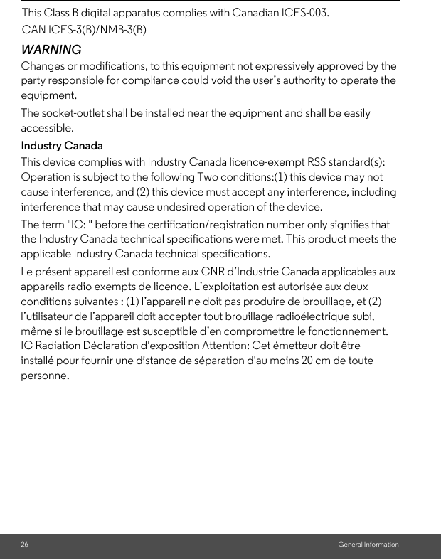 26 General InformationWARNINGChanges or modifications, to this equipment not expressively approved by the party responsible for compliance could void the user’s authority to operate the equipment.The socket-outlet shall be installed near the equipment and shall be easily accessible.Industry CanadaThis device complies with Industry Canada licence-exempt RSS standard(s): Operation is subject to the following Two conditions:(1) this device may not cause interference, and (2) this device must accept any interference, including interference that may cause undesired operation of the device.The term &quot;IC: &quot; before the certification/registration number only signifies that the Industry Canada technical specifications were met. This product meets the applicable Industry Canada technical specifications.Le présent appareil est conforme aux CNR d’Industrie Canada applicables aux appareils radio exempts de licence. L’exploitation est autorisée aux deux conditions suivantes : (1) l’appareil ne doit pas produire de brouillage, et (2) l’utilisateur de l’appareil doit accepter tout brouillage radioélectrique subi, même si le brouillage est susceptible d’en compromettre le fonctionnement.IC Radiation Déclaration d&apos;exposition Attention: Cet émetteur doit être installé pour fournir une distance de séparation d&apos;au moins 20 cm de toute personne.This Class B digital apparatus complies with Canadian ICES-003.CAN ICES-3(B)/NMB-3(B)