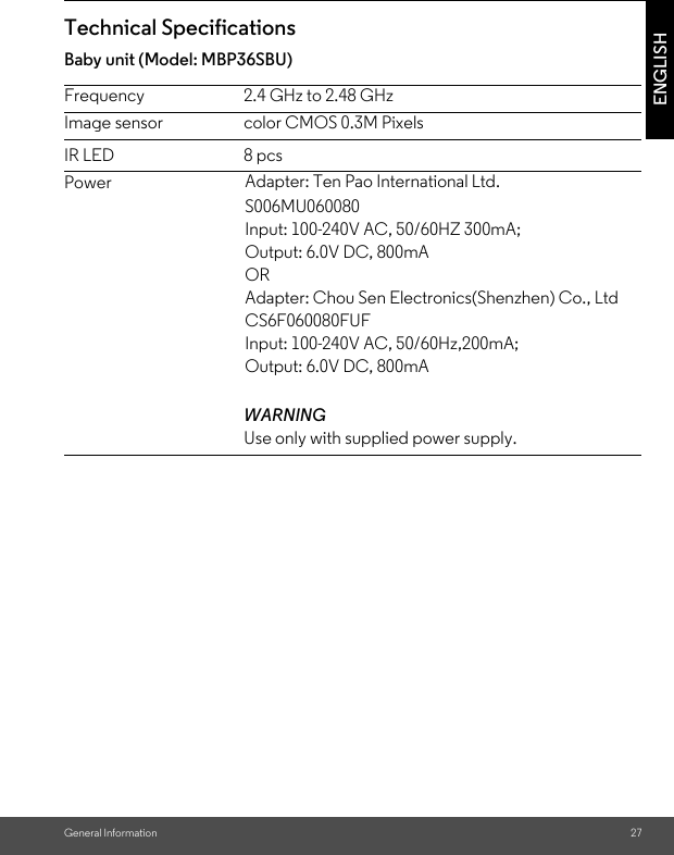 General Information 27ENGLISHTechnical SpecificationsBaby unit (Model: MBP36SBU)Frequency 2.4 GHz to 2.48 GHzImage sensor color CMOS 0.3M PixelsIR LED 8 pcsPowerWARNINGUse only with supplied power supply.Adapter: Ten Pao International Ltd. S006MU060080Input: 100-240V AC, 50/60HZ 300mA;Output: 6.0V DC, 800mAORAdapter: Chou Sen Electronics(Shenzhen) Co., LtdCS6F060080FUFInput: 100-240V AC, 50/60Hz,200mA;Output: 6.0V DC, 800mA