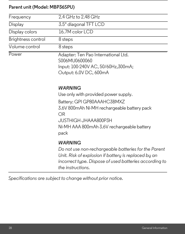 28 General InformationParent unit (Model: MBP36SPU) Frequency 2.4 GHz to 2.48 GHzDisplay 3.5&quot; diagonal TFT LCDDisplay colors 16.7M color LCDBrightness control 8 stepsVolume control 8 stepsPowerSpecifications are subject to change without prior notice.Adapter: Ten Pao International Ltd. S006MU0600060Input: 100-240V AC, 50/60Hz,300mA;Output: 6.0V DC, 600mAWARNINGUse only with provided power supply. Battery: GPI GP80AAAHC3BMXZ3.6V 800mAh Ni-MH rechargeable battery packORJUSTHIGH JHAAA800P3HNi-MH AAA 800mAh 3.6V rechargeable battery packWARNINGDo not use non-rechargeable batteries for the Parent Unit. Risk of explosion if battery is replaced by an incorrect type. Dispose of used batteries according to the instructions.