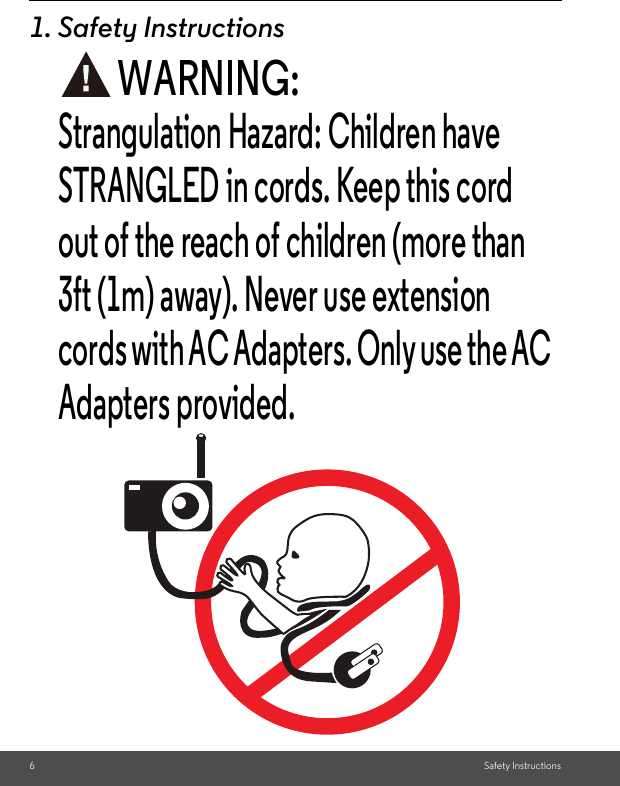 STRANGLED in cords. Keep this cord 6Safety Instructions1. Safety InstructionsWARNING:Strangulation Hazard: Children have out of the reach of children (more than 3ft (1m) away). Never use extension cords with AC Adapters. Only use the AC Adapters provided.