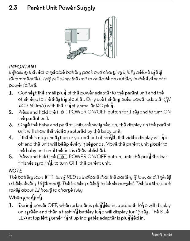 10 Getting Started2.3 Parent Unit Power SupplyIMPORTANTInstalling the rechargeable battery pack and charging it fully before use is recommended. This will allow the unit to operate on battery in the event of a power failure.1. Connect the small plug of the power adapter to the parent unit and the other end to the electrical outlet. Only use the enclosed power adapter (5V DC / 600mA) with the slightly smaller DC plug.2. Press and hold the P POWER ON/OFF button for 1 second to turn ON the parent unit.3. Once the baby and parent units are switched on, the display on the parent unit will show the video captured by the baby unit.4. If there is no connection or you are out of range, the video display will go off and the unit will beep every 5 seconds. Move the parent unit closer to the baby unit until the link is re-established.5. Press and hold the P POWER ON/OFF button, until the progress bar finishes scrolling, to turn OFF the parent unit.NOTEThe battery icon   turns RED to indicate that the battery is low, and it gives a beep every 16 seconds. The battery needs to be recharged. The battery pack takes about 12 hours to charge fully.When charging1. During power OFF, when adapter is plugged in, a adapter logo will display on screen and then a flashing battery logo will display for 45 sec. The Blue LED at top left corner light up indicates adapter is plugged in.