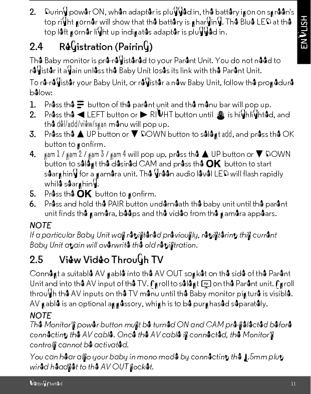 Getting Started 11ENGLISH2. During power ON, when adapter is plugged in, the battery icon on screen&apos;s top right corner will show that the battery is charging. The Blue LED at the top left corner light up indicates adapter is plugged in.2.4 Registration (Pairing)The Baby monitor is pre-registered to your Parent Unit. You do not need to register it again unless the Baby Unit loses its link with the Parent Unit.To re-register your Baby Unit, or register a new Baby Unit, follow the procedure below:1. Press the M button of the parent unit and the menu bar will pop up.2. Press the &lt; LEFT button or &gt; RIGHT button until   is highlighted, and the del/add/view/scan menu will pop up.3. Press the + UP button or - DOWN button to select add, and press the OK button to confirm.4.cam 1 / cam 2 / cam 3 / cam 4 will pop up, press the + UP button or - DOWN button to select the desired CAM and press the O button to start searching for a camera unit. The green audio level LED will flash rapidly while searching.5. Press the O button to confirm.6. Press and hold the PAIR button underneath the baby unit until the parent unit finds the camera, beeps and the video from the camera appears.NOTEIf a particular Baby Unit was registered previously, registering this current Baby Unit again will overwrite the old registration.2.5 View Video Through TVConnect a suitable AV cable into the AV OUT socket on the side of the Parent Unit and into the AV input of the TV. Scroll to select   on the Parent unit. Scroll through the AV inputs on the TV menu until the Baby monitor picture is visible. AV cable is an optional accessory, which is to be purchased separately.NOTEThe Monitor&apos;s power button must be turned ON and CAM pre-selected before connecting the AV cable. Once the AV cable is connected, the Monitor&apos;s controls cannot be activated.You can hear also your baby in mono mode by connecting the 3.5mm plug wired headset to the AV OUT socket. 
