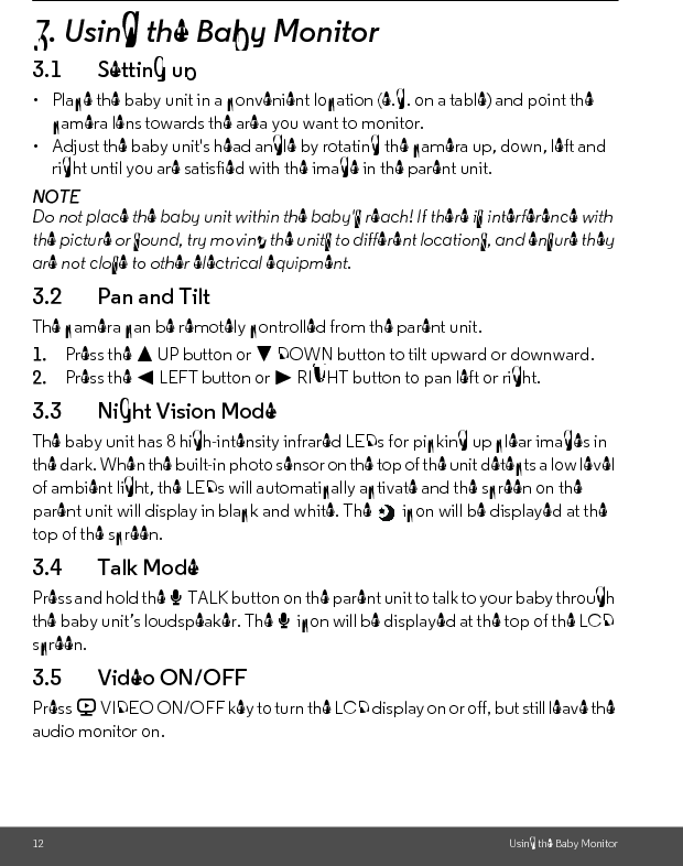 12 Using the Baby Monitor3. Using the Baby Monitor3.1 Setting up•  Place the baby unit in a convenient location (e.g. on a table) and point the camera lens towards the area you want to monitor.•  Adjust the baby unit&apos;s head angle by rotating the camera up, down, left and right until you are satisfied with the image in the parent unit.NOTEDo not place the baby unit within the baby&apos;s reach! If there is interference with the picture or sound, try moving the units to different locations, and ensure they are not close to other electrical equipment.3.2 Pan and TiltThe camera can be remotely controlled from the parent unit.1. Press the + UP button or - DOWN button to tilt upward or downward.2. Press the &lt; LEFT button or &gt; RIGHT button to pan left or right.3.3 Night Vision ModeThe baby unit has 8 high-intensity infrared LEDs for picking up clear images in the dark. When the built-in photo sensor on the top of the unit detects a low level of ambient light, the LEDs will automatically activate and the screen on the parent unit will display in black and white. The   icon will be displayed at the top of the screen.3.4 Talk ModePress and hold the T TALK button on the parent unit to talk to your baby through the baby unit’s loudspeaker. The T icon will be displayed at the top of the LCD screen.3.5 Video ON/OFFPress V VIDEO ON/OFF key to turn the LCD display on or off, but still leave the audio monitor on.