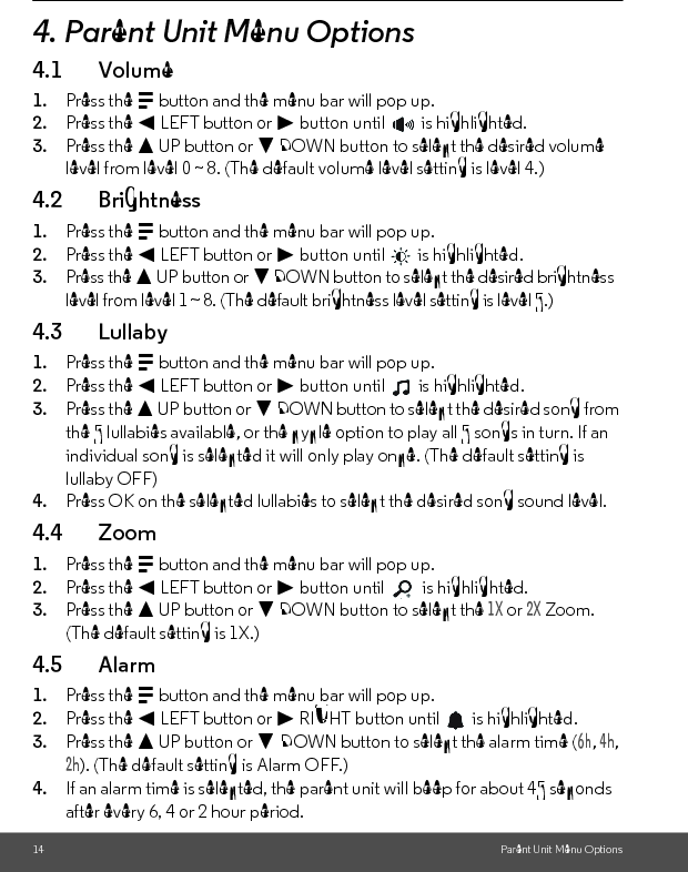 14 Parent Unit Menu Options4. Parent Unit Menu Options4.1 Volume1. Press the M button and the menu bar will pop up.2. Press the &lt; LEFT button or &gt; button until   is highlighted.3. Press the + UP button or - DOWN button to select the desired volume level from level 0 ~ 8. (The default volume level setting is level 4.)4.2 Brightness1. Press the M button and the menu bar will pop up.2. Press the &lt; LEFT button or &gt; button until   is highlighted.3. Press the + UP button or - DOWN button to select the desired brightness level from level 1 ~ 8. (The default brightness level setting is level 5.)4.3 Lullaby1. Press the M button and the menu bar will pop up.2. Press the &lt; LEFT button or &gt; button until   is highlighted.3. Press the + UP button or - DOWN button to select the desired song from the 5 lullabies available, or the cycle option to play all 5 songs in turn. If an individual song is selected it will only play once. (The default setting is lullaby OFF)4. Press OK on the selected lullabies to select the desired song sound level.4.4 Zoom1. Press the M button and the menu bar will pop up.2. Press the &lt; LEFT button or &gt; button until   is highlighted.3. Press the + UP button or - DOWN button to select the 1X or 2X Zoom. (The default setting is 1X.) 4.5 Alarm1. Press the M button and the menu bar will pop up.2. Press the &lt; LEFT button or &gt; RIGHT button until   is highlighted.3. Press the + UP button or - DOWN button to select the alarm time (6h, 4h, 2h). (The default setting is Alarm OFF.)4. If an alarm time is selected, the parent unit will beep for about 45 seconds after every 6, 4 or 2 hour period.