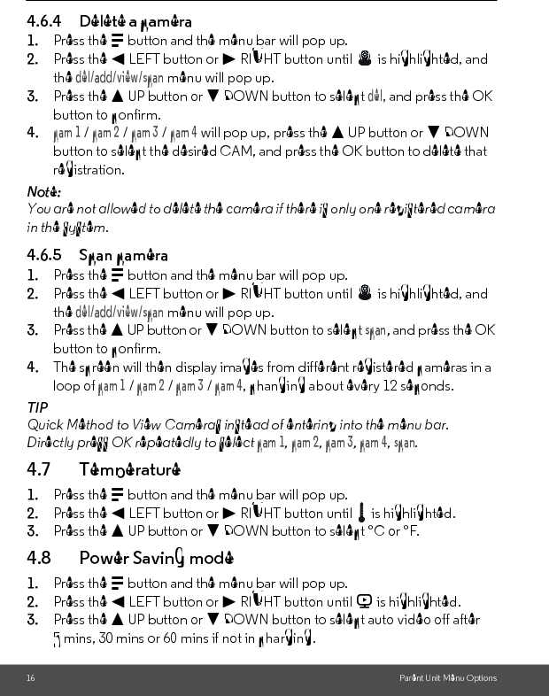 16 Parent Unit Menu Options4.6.4 Delete a camera1. Press the M button and the menu bar will pop up.2. Press the &lt; LEFT button or &gt; RIGHT button until   is highlighted, and the del/add/view/scan menu will pop up.3. Press the + UP button or - DOWN button to select del, and press the OK button to confirm.4.cam 1 / cam 2 / cam 3 / cam 4 will pop up, press the + UP button or - DOWN button to select the desired CAM, and press the OK button to delete that registration.Note:You are not allowed to delete the camera if there is only one registered camera in the system.4.6.5 Scan camera1. Press the M button and the menu bar will pop up.2. Press the &lt; LEFT button or &gt; RIGHT button until   is highlighted, and the del/add/view/scan menu will pop up.3. Press the + UP button or - DOWN button to select scan, and press the OK button to confirm.4. The screen will then display images from different registered cameras in a loop of cam 1 / cam 2 / cam 3 / cam 4, changing about every 12 seconds.TIPQuick Method to View Cameras instead of entering into the menu bar.Directly press OK repeatedly to select cam 1, cam 2, cam 3, cam 4, scan.4.7 Temperature1. Press the M button and the menu bar will pop up.2. Press the &lt; LEFT button or &gt; RIGHT button until   is highlighted.3. Press the + UP button or - DOWN button to select °C or °F.4.8 Power Saving mode1. Press the M button and the menu bar will pop up.2. Press the &lt; LEFT button or &gt; RIGHT button until V is highlighted.3. Press the + UP button or - DOWN button to select auto video off after 5 mins, 30 mins or 60 mins if not in charging.