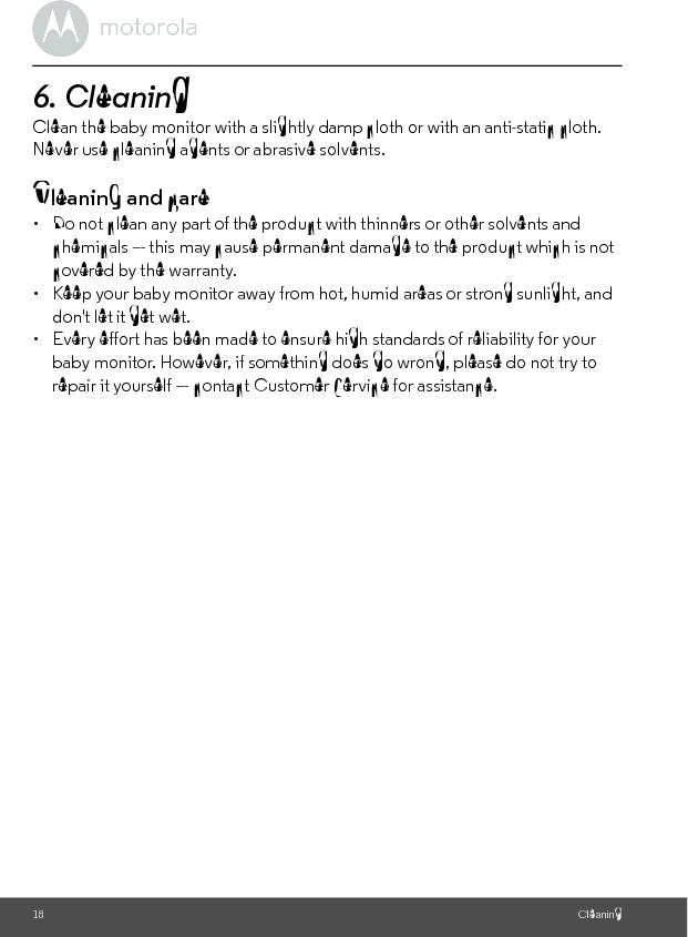 18 Cleaning6. Cleaning Clean the baby monitor with a slightly damp cloth or with an anti-static cloth. Never use cleaning agents or abrasive solvents.Cleaning and care•  Do not clean any part of the product with thinners or other solvents and chemicals –- this may cause permanent damage to the product which is not covered by the warranty.•  Keep your baby monitor away from hot, humid areas or strong sunlight, and don&apos;t let it get wet.•  Every effort has been made to ensure high standards of reliability for your baby monitor. However, if something does go wrong, please do not try to repair it yourself –- contact Customer Service for assistance.