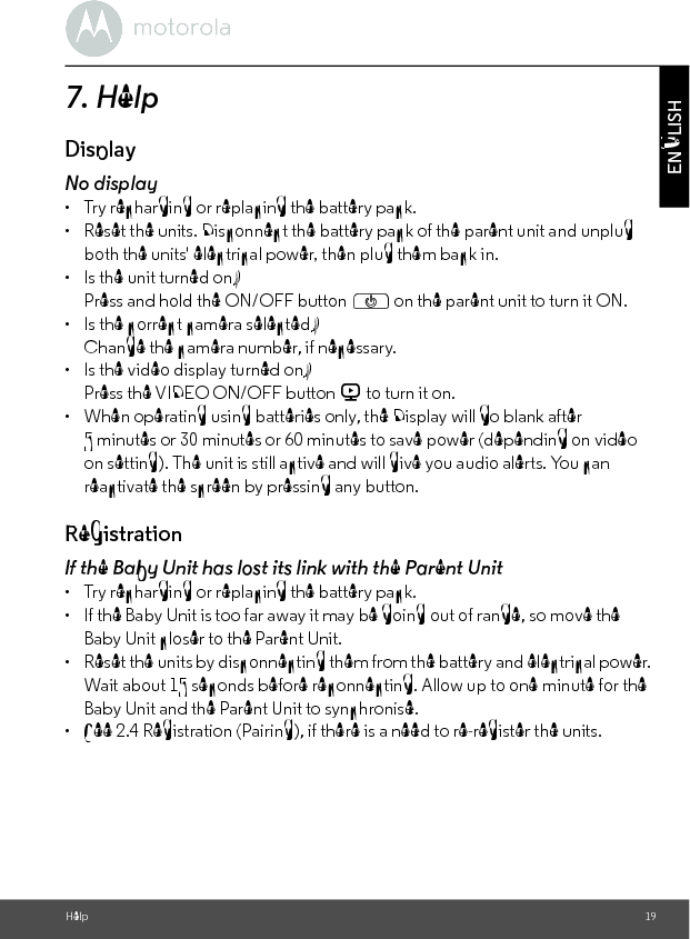 Help 19ENGLISH7. HelpDisplayNo display•  Try recharging or replacing the battery pack.•  Reset the units. Disconnect the battery pack of the parent unit and unplug both the units&apos; electrical power, then plug them back in.•  Is the unit turned on?Press and hold the ON/OFF button P on the parent unit to turn it ON.•  Is the correct camera selected?Change the camera number, if necessary.•  Is the video display turned on?Press the VIDEO ON/OFF button V to turn it on.•  When operating using batteries only, the Display will go blank after 5 minutes or 30 minutes or 60 minutes to save power (depending on video on setting). The unit is still active and will give you audio alerts. You can reactivate the screen by pressing any button. RegistrationIf the Baby Unit has lost its link with the Parent Unit•  Try recharging or replacing the battery pack.•  If the Baby Unit is too far away it may be going out of range, so move the Baby Unit closer to the Parent Unit.•  Reset the units by disconnecting them from the battery and electrical power. Wait about 15 seconds before reconnecting. Allow up to one minute for the Baby Unit and the Parent Unit to synchronise.•  See 2.4 Registration (Pairing), if there is a need to re-register the units. 