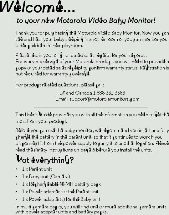 Welcome...to your new Motorola Video Baby Monitor!Thank you for purchasing the Motorola Video Baby Monitor. Now you can see and hear your baby sleeping in another room or you can monitor your older children in their playroom. Please retain your original dated sales receipt for your records. For warranty service of your Motorola product, you will need to provide a copy of your dated sales receipt to confirm warranty status. Registration is not required for warranty coverage. For product related questions, please call:This User&apos;s Guide provides you with all the information you need to get the most from your product.Before you can use the baby monitor, we recommend you insert and fully charge the battery in the parent unit, so that it continues to work if you disconnect it from the power supply to carry it to another location. Please read the Safety Instructions on page 6 before you install the units.Got everything?•  1 x Parent unit •  1 x Baby unit (Camera)•  1 x Rechargeable Ni-MH battery pack•  1 x Power adapter for the Parent unit •  1 x Power adapter(s) for the Baby unitIn multi-camera packs, you will find one or more additional camera units with power adapter units and battery packs.US and Canada 1-888-331-3383Email: support@motorolamonitors.com